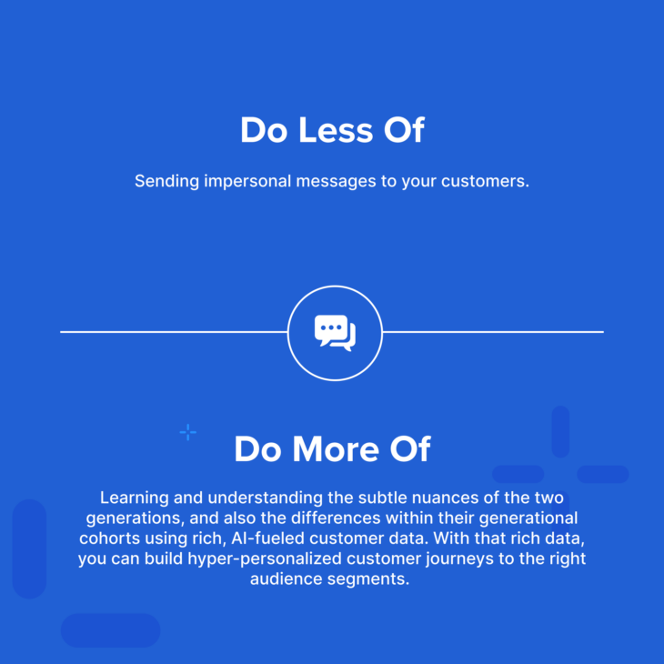 Do less of: sending impersonal messages to your customers. Do more of: learning and understanding the subtle nuances of the two generations, and also the differences within their generational cohorts using rich, AI-fueled customer data. With that rich data, you can build hyper-personalized customer journeys to the right audience segments.