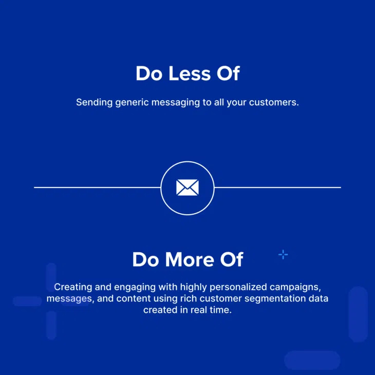 Do less of: sending generic messaging to all your customers. Do more of: creating and engaging with highly personalized campaigns, messages, and content using rich customer segmentation data created in real time.